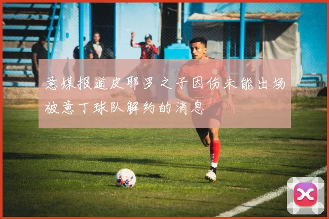 意媒报道皮耶罗之子因伤未能出场被意丁球队解约的消息