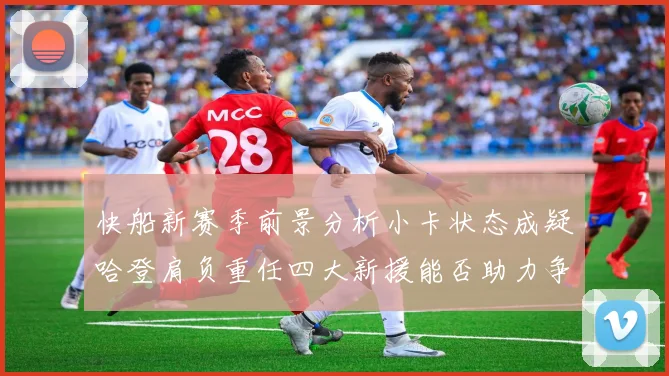 快船新赛季前景分析小卡状态成疑哈登肩负重任四大新援能否助力争冠