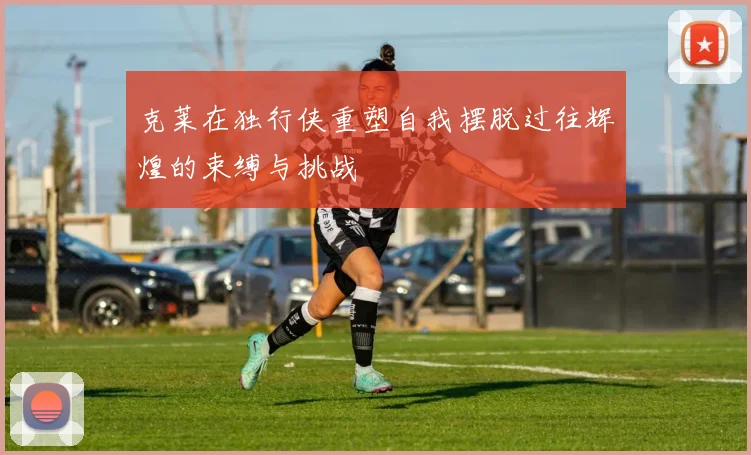 克莱在独行侠重塑自我摆脱过往辉煌的束缚与挑战