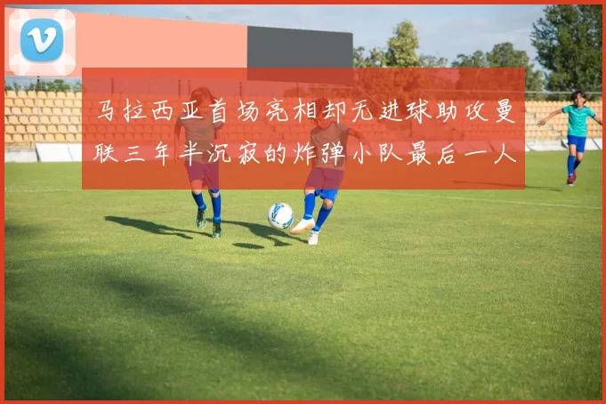 马拉西亚首场亮相却无进球助攻曼联三年半沉寂的炸弹小队最后一人