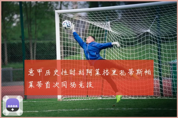 意甲历史性时刻阿莱格里孔蒂斯帕莱蒂首次同场竞技
