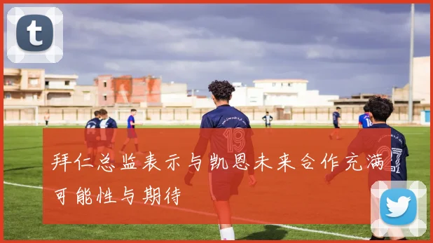 拜仁总监表示与凯恩未来合作充满可能性与期待