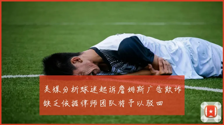 美媒分析球迷起诉詹姆斯广告欺诈缺乏依据律师团队将予以驳回