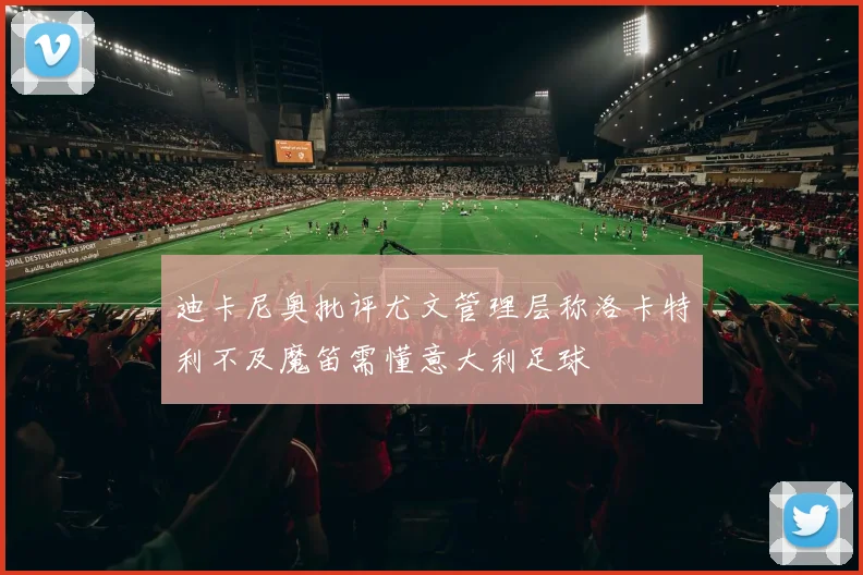 迪卡尼奥批评尤文管理层称洛卡特利不及魔笛需懂意大利足球