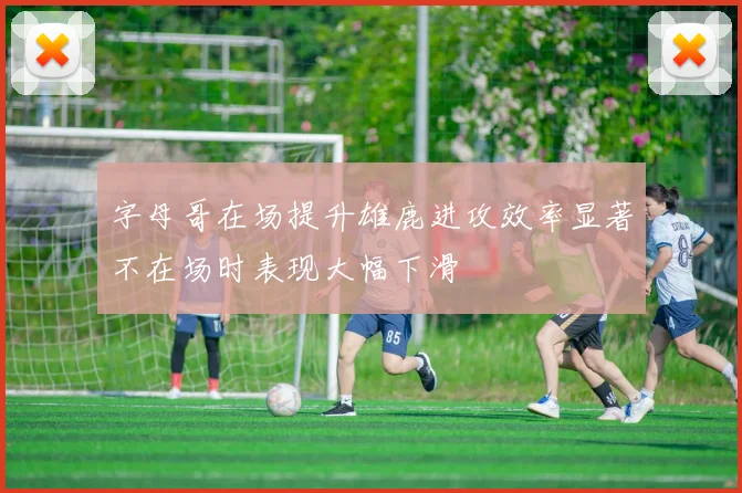 字母哥在场提升雄鹿进攻效率显著不在场时表现大幅下滑