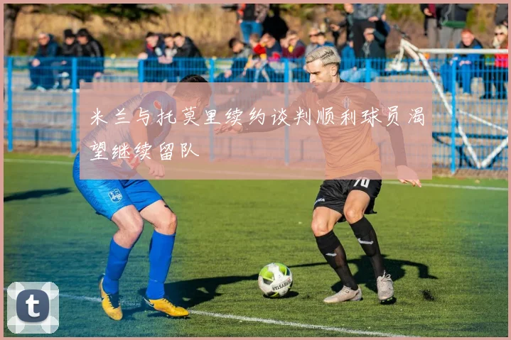 米兰与托莫里续约谈判顺利球员渴望继续留队
