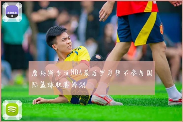 詹姆斯专注NBA最后岁月暂不参与国际篮球联赛筹划