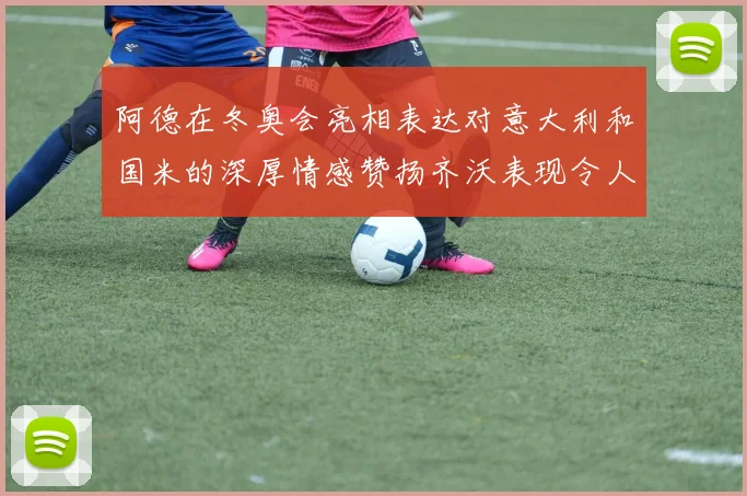 阿德在冬奥会亮相表达对意大利和国米的深厚情感赞扬齐沃表现令人惊喜