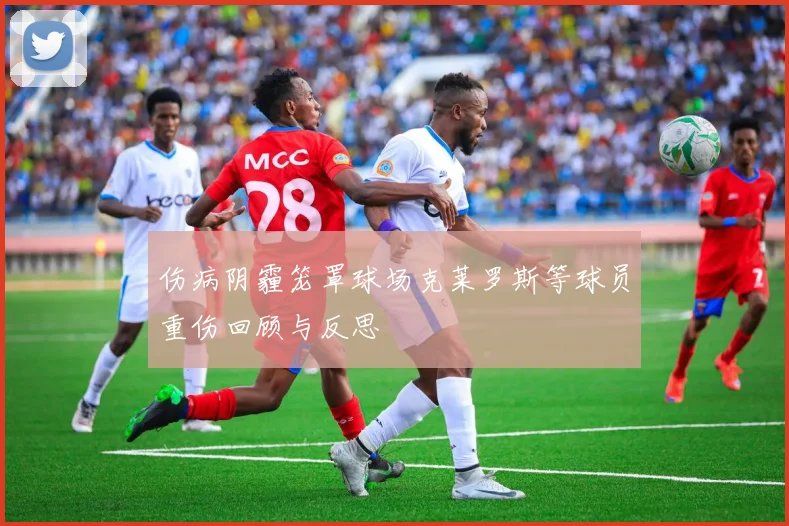 伤病阴霾笼罩球场克莱罗斯等球员重伤回顾与反思