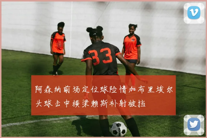 阿森纳前场定位球险情加布里埃尔头球击中横梁赖斯补射被挡