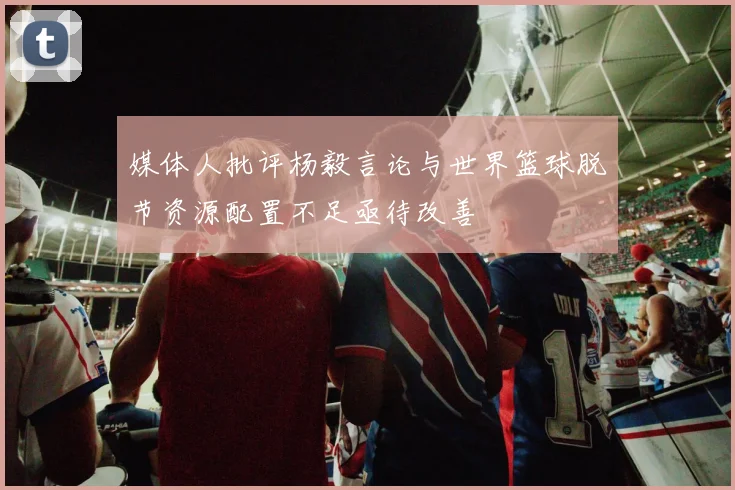 媒体人批评杨毅言论与世界篮球脱节资源配置不足亟待改善