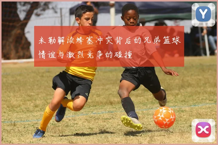 米勒解读蜂塞冲突背后的兄弟篮球情谊与激烈竞争的碰撞
