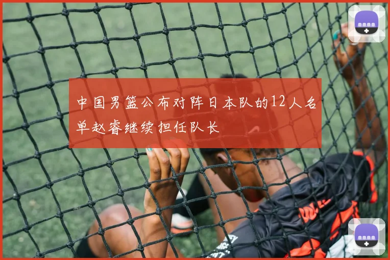 中国男篮公布对阵日本队的12人名单赵睿继续担任队长