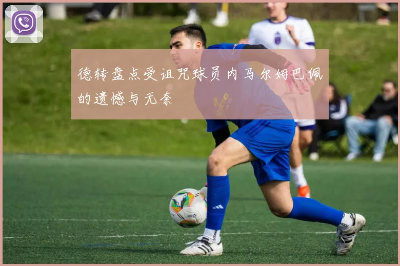 德转盘点受诅咒球员内马尔姆巴佩的遗憾与无奈