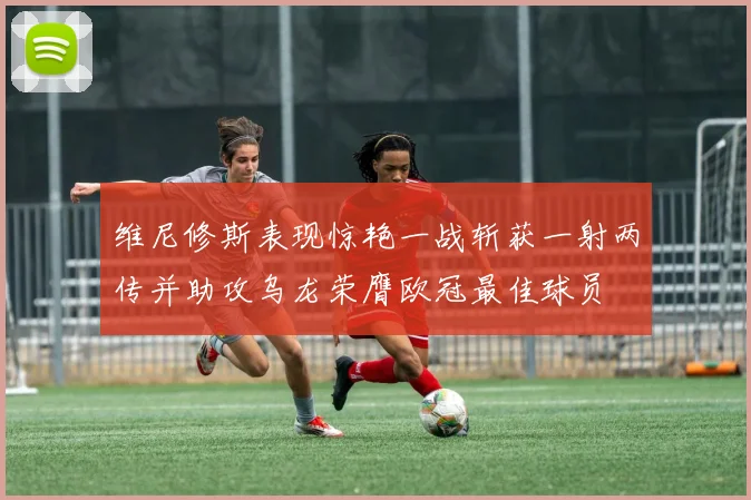 维尼修斯表现惊艳一战斩获一射两传并助攻乌龙荣膺欧冠最佳球员