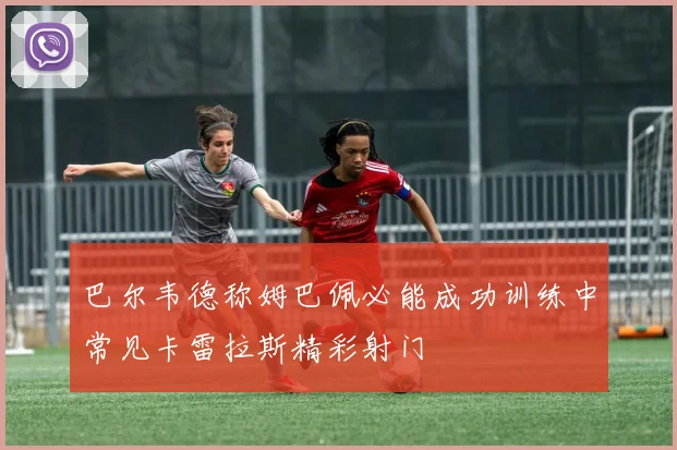 巴尔韦德称姆巴佩必能成功训练中常见卡雷拉斯精彩射门