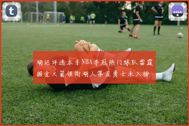 湖记评选本季NBA夺冠热门球队雷霆掘金火箭领衔湖人第五勇士未入榜单