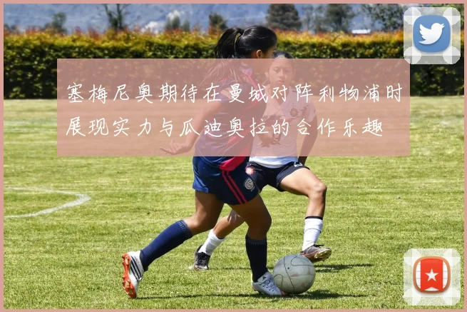 塞梅尼奥期待在曼城对阵利物浦时展现实力与瓜迪奥拉的合作乐趣