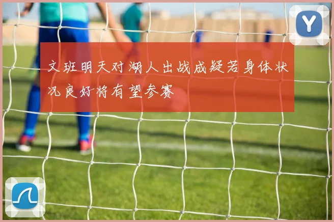 文班明天对湖人出战成疑若身体状况良好将有望参赛