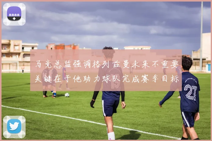 马竞总监强调格列兹曼未来不重要关键在于他助力球队完成赛季目标